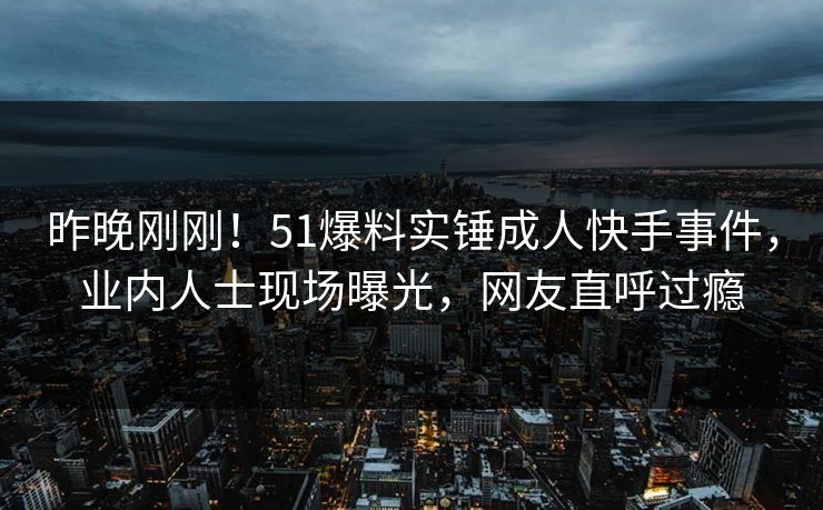 昨晚刚刚！51爆料实锤成人快手事件，业内人士现场曝光，网友直呼过瘾