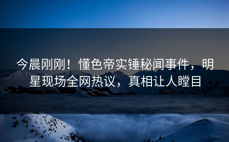 今晨刚刚！懂色帝实锤秘闻事件，明星现场全网热议，真相让人瞠目