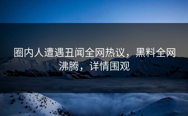圈内人遭遇丑闻全网热议，黑料全网沸腾，详情围观