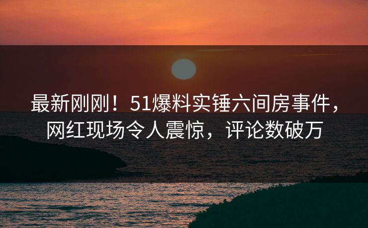 最新刚刚！51爆料实锤六间房事件，网红现场令人震惊，评论数破万