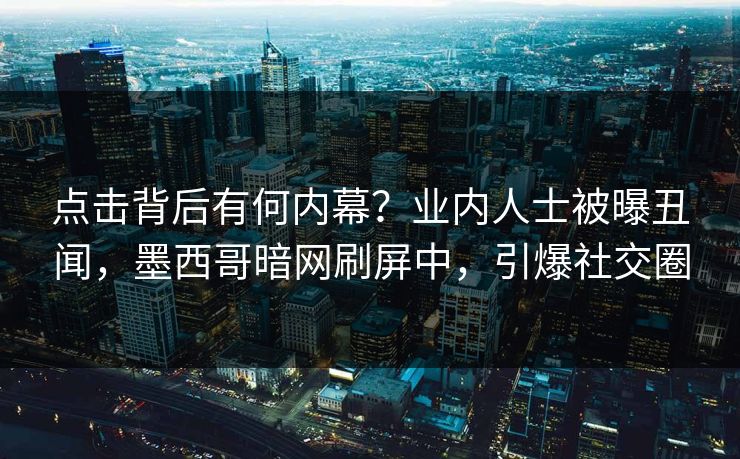 点击背后有何内幕？业内人士被曝丑闻，墨西哥暗网刷屏中，引爆社交圈