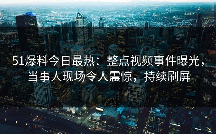 51爆料今日最热：整点视频事件曝光，当事人现场令人震惊，持续刷屏