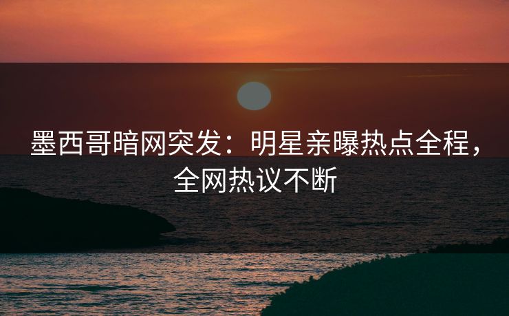 墨西哥暗网突发：明星亲曝热点全程，全网热议不断