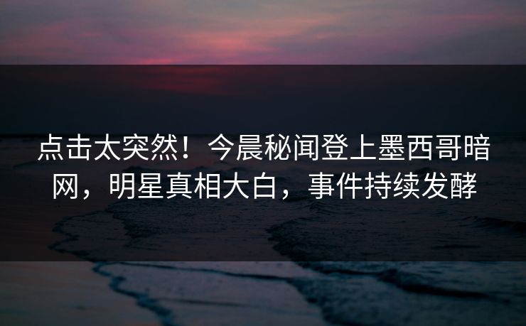 点击太突然！今晨秘闻登上墨西哥暗网，明星真相大白，事件持续发酵