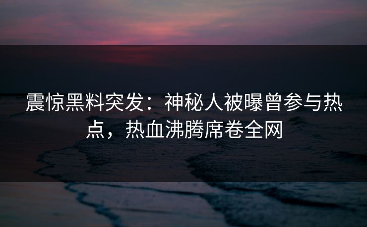 震惊黑料突发：神秘人被曝曾参与热点，热血沸腾席卷全网