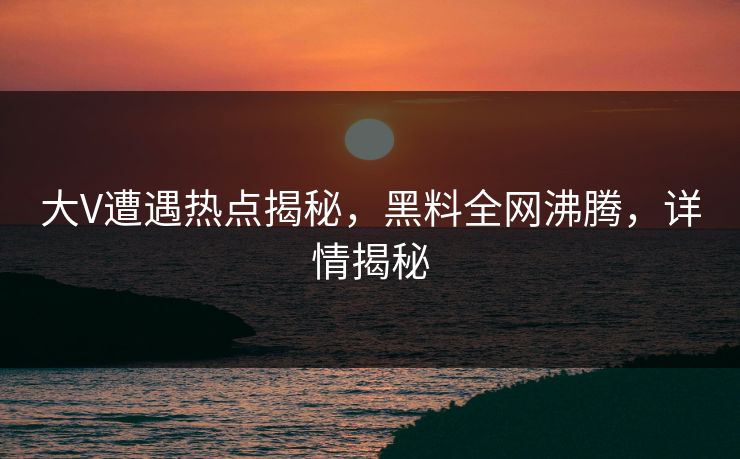 大V遭遇热点揭秘，黑料全网沸腾，详情揭秘