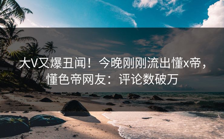 大V又爆丑闻！今晚刚刚流出懂x帝，懂色帝网友：评论数破万