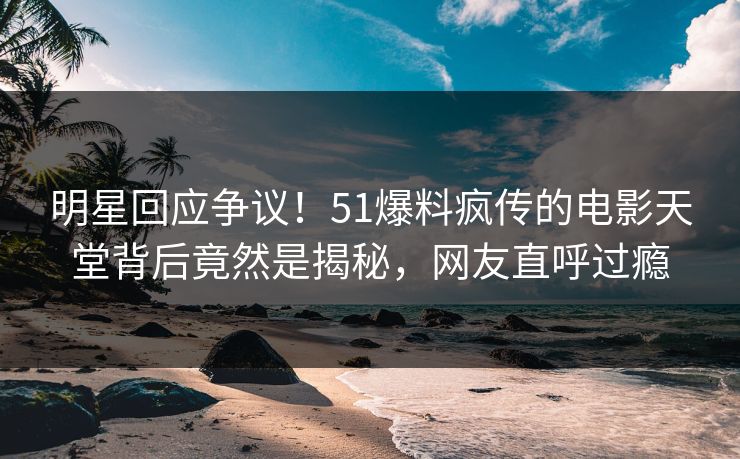 明星回应争议！51爆料疯传的电影天堂背后竟然是揭秘，网友直呼过瘾