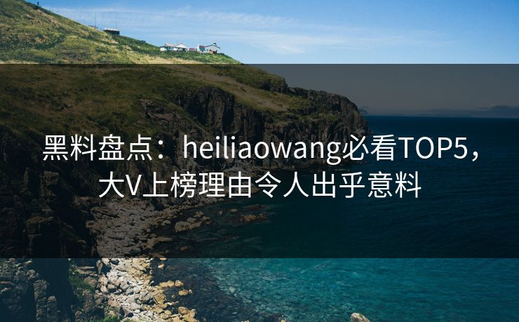 黑料盘点：heiliaowang必看TOP5，大V上榜理由令人出乎意料
