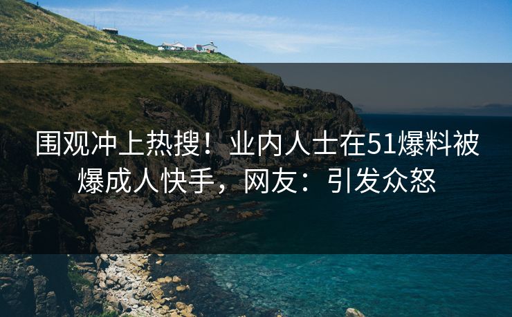 围观冲上热搜！业内人士在51爆料被爆成人快手，网友：引发众怒