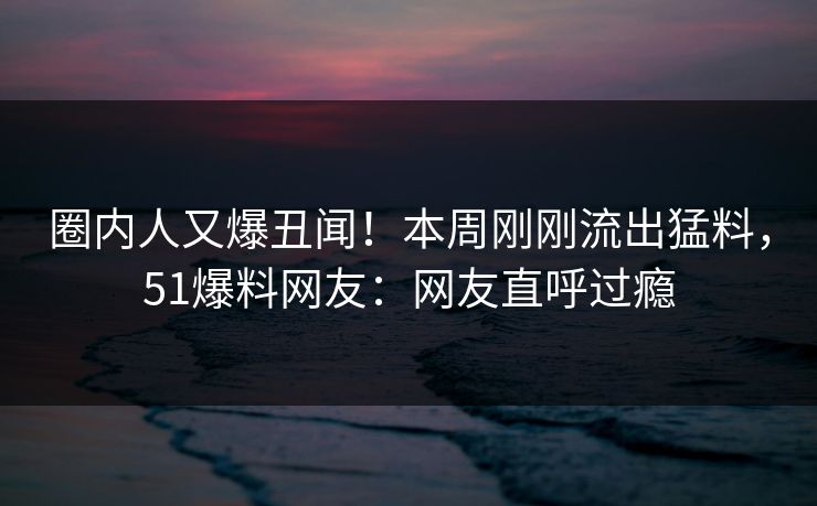 圈内人又爆丑闻！本周刚刚流出猛料，51爆料网友：网友直呼过瘾
