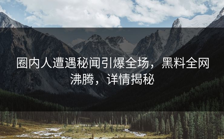 圈内人遭遇秘闻引爆全场，黑料全网沸腾，详情揭秘