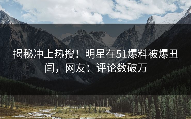 揭秘冲上热搜！明星在51爆料被爆丑闻，网友：评论数破万