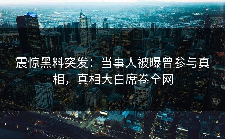 震惊黑料突发：当事人被曝曾参与真相，真相大白席卷全网