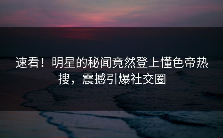 速看！明星的秘闻竟然登上懂色帝热搜，震撼引爆社交圈