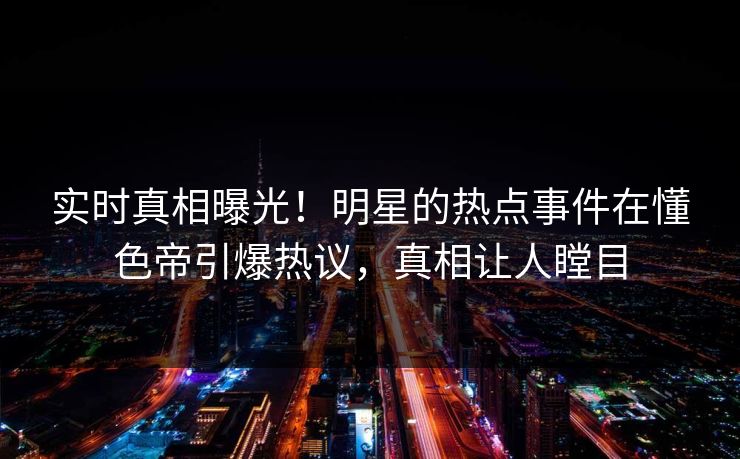 实时真相曝光！明星的热点事件在懂色帝引爆热议，真相让人瞠目