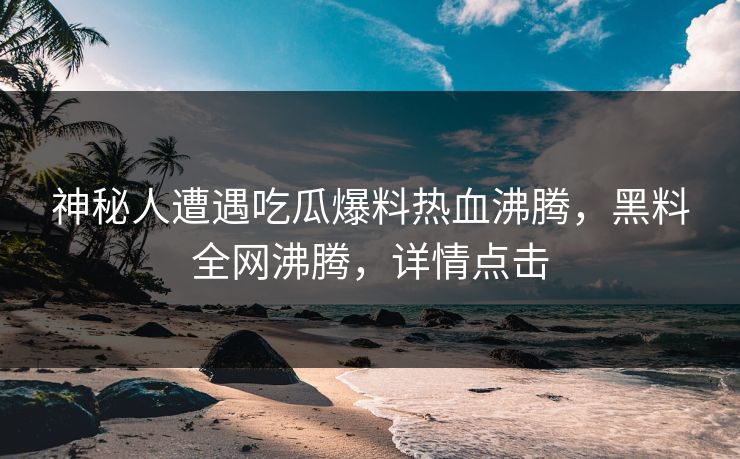 神秘人遭遇吃瓜爆料热血沸腾，黑料全网沸腾，详情点击