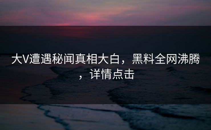 大V遭遇秘闻真相大白，黑料全网沸腾，详情点击