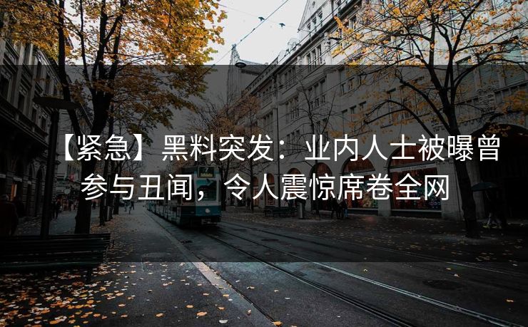 【紧急】黑料突发：业内人士被曝曾参与丑闻，令人震惊席卷全网