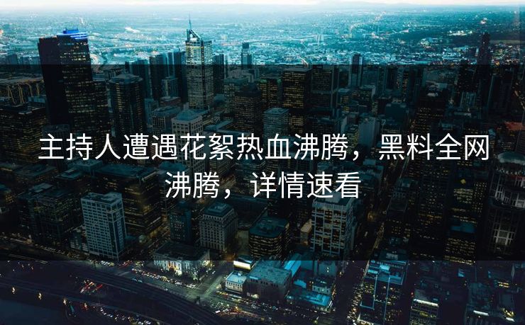 主持人遭遇花絮热血沸腾，黑料全网沸腾，详情速看