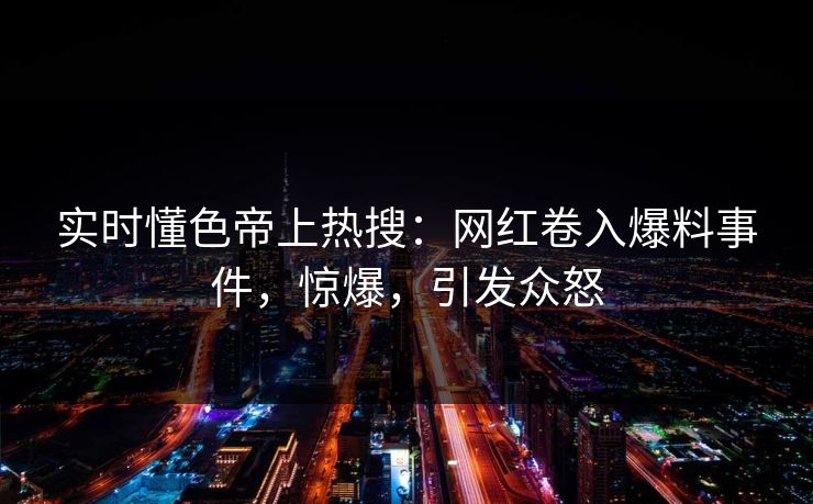 实时懂色帝上热搜：网红卷入爆料事件，惊爆，引发众怒
