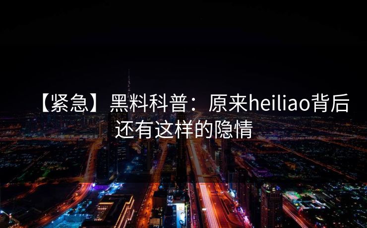 【紧急】黑料科普：原来heiliao背后还有这样的隐情