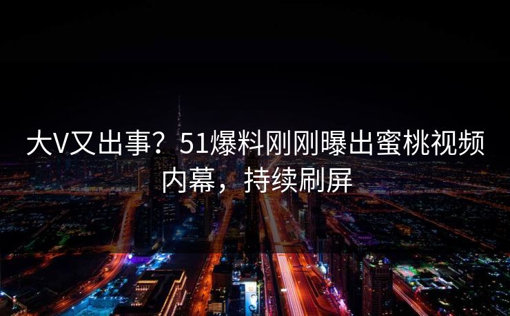 大V又出事？51爆料刚刚曝出蜜桃视频内幕，持续刷屏