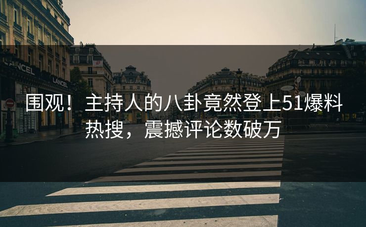 围观！主持人的八卦竟然登上51爆料热搜，震撼评论数破万