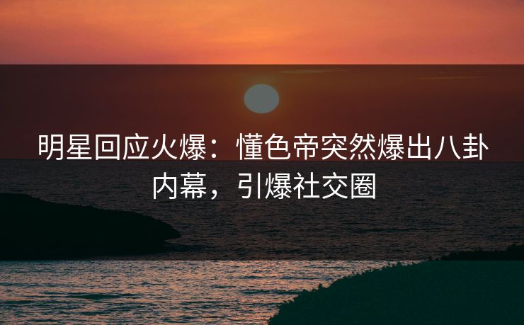 明星回应火爆：懂色帝突然爆出八卦内幕，引爆社交圈