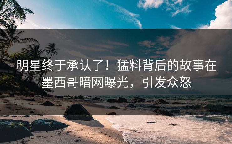 明星终于承认了！猛料背后的故事在墨西哥暗网曝光，引发众怒
