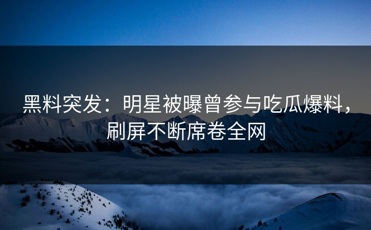 黑料突发：明星被曝曾参与吃瓜爆料，刷屏不断席卷全网