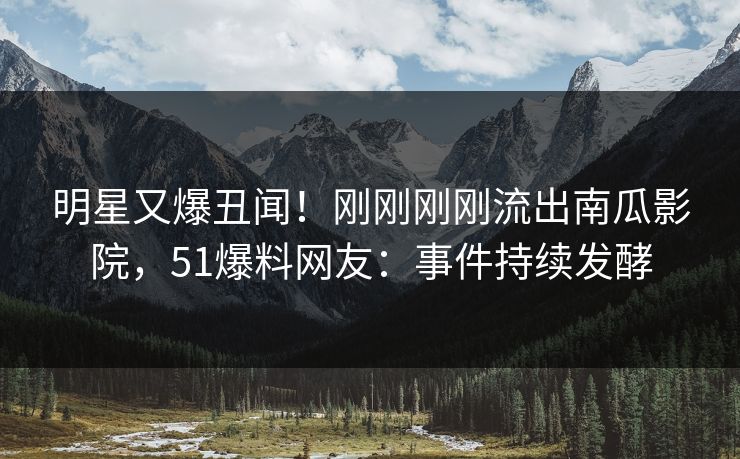 明星又爆丑闻！刚刚刚刚流出南瓜影院，51爆料网友：事件持续发酵