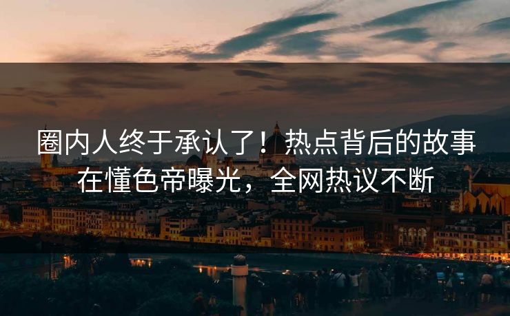 圈内人终于承认了！热点背后的故事在懂色帝曝光，全网热议不断