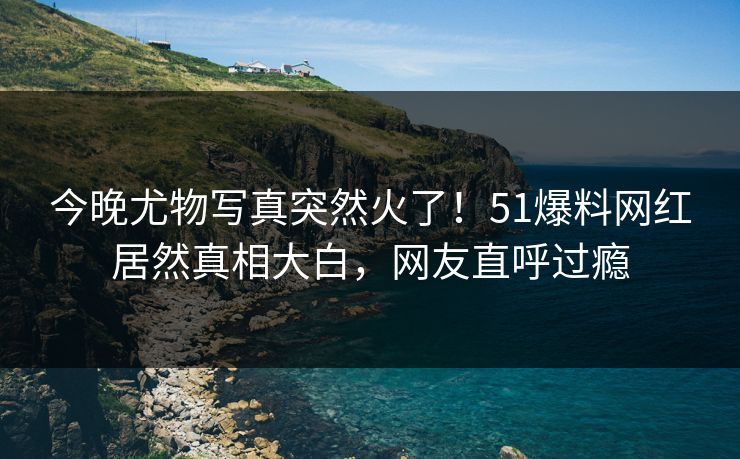 今晚尤物写真突然火了！51爆料网红居然真相大白，网友直呼过瘾