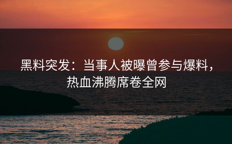 黑料突发：当事人被曝曾参与爆料，热血沸腾席卷全网