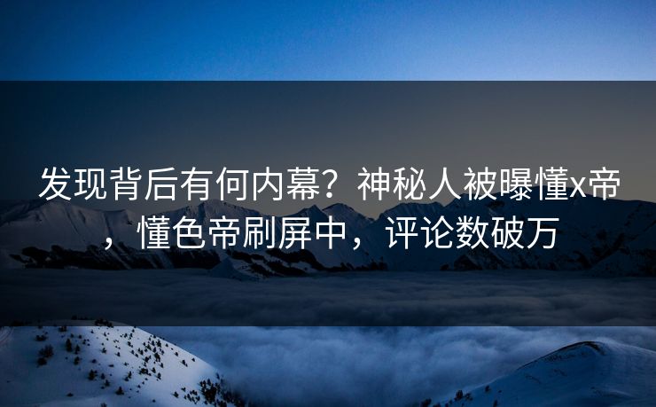 发现背后有何内幕？神秘人被曝懂x帝，懂色帝刷屏中，评论数破万