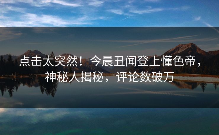 点击太突然！今晨丑闻登上懂色帝，神秘人揭秘，评论数破万