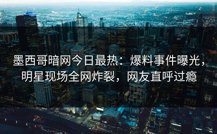 墨西哥暗网今日最热：爆料事件曝光，明星现场全网炸裂，网友直呼过瘾