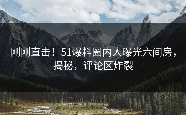 刚刚直击！51爆料圈内人曝光六间房，揭秘，评论区炸裂