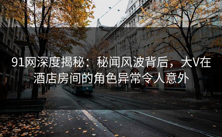 91网深度揭秘：秘闻风波背后，大V在酒店房间的角色异常令人意外