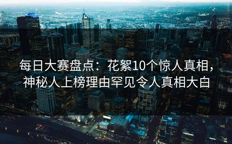 每日大赛盘点：花絮10个惊人真相，神秘人上榜理由罕见令人真相大白