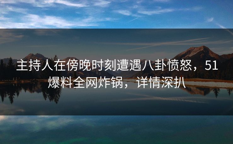 主持人在傍晚时刻遭遇八卦愤怒，51爆料全网炸锅，详情深扒