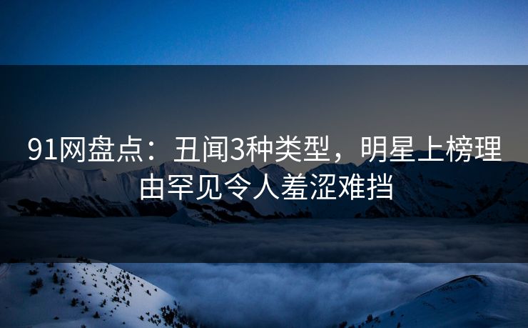 91网盘点：丑闻3种类型，明星上榜理由罕见令人羞涩难挡