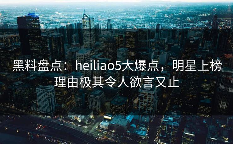 黑料盘点：heiliao5大爆点，明星上榜理由极其令人欲言又止