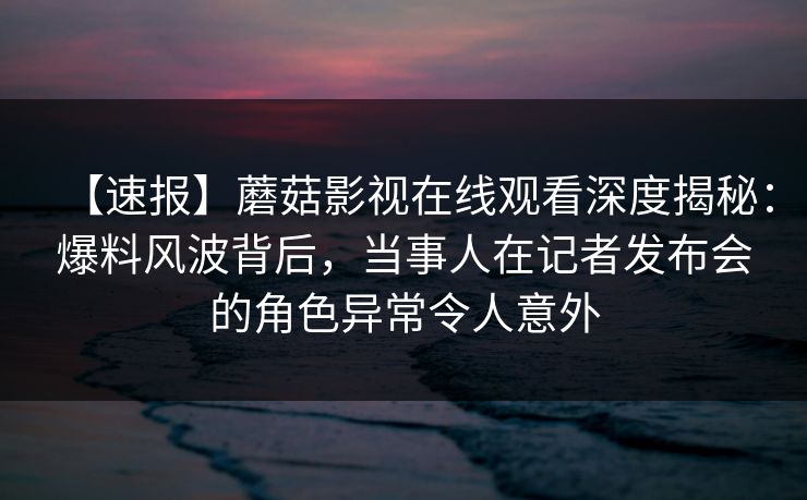 【速报】蘑菇影视在线观看深度揭秘：爆料风波背后，当事人在记者发布会的角色异常令人意外