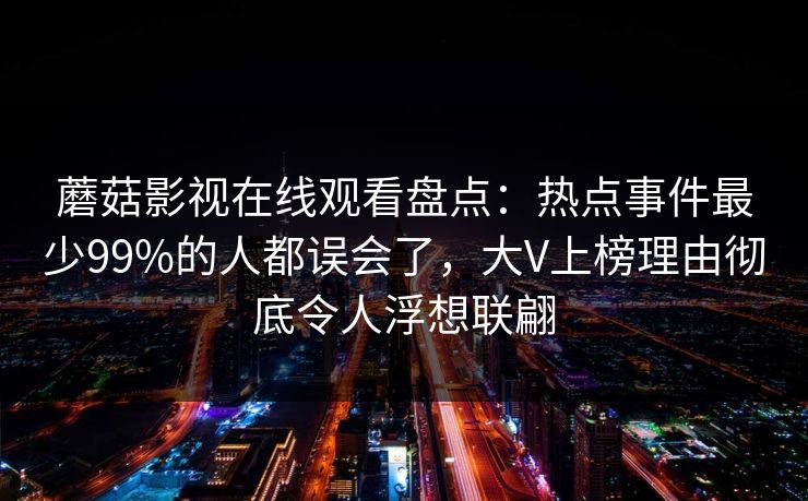 蘑菇影视在线观看盘点：热点事件最少99%的人都误会了，大V上榜理由彻底令人浮想联翩