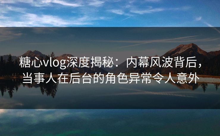 糖心vlog深度揭秘：内幕风波背后，当事人在后台的角色异常令人意外