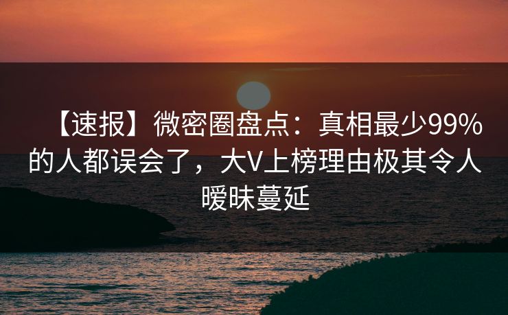 【速报】微密圈盘点：真相最少99%的人都误会了，大V上榜理由极其令人暧昧蔓延