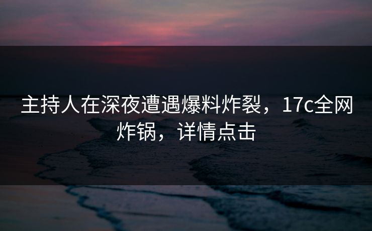 主持人在深夜遭遇爆料炸裂，17c全网炸锅，详情点击
