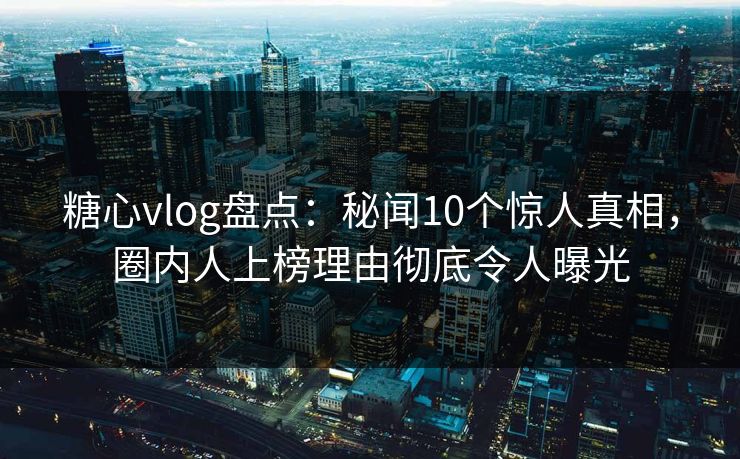 糖心vlog盘点：秘闻10个惊人真相，圈内人上榜理由彻底令人曝光
